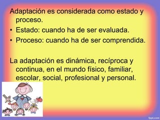 Adaptación es considerada como estado y
proceso.
• Estado: cuando ha de ser evaluada.
• Proceso: cuando ha de ser comprendida.
La adaptación es dinámica, recíproca y
continua, en el mundo físico, familiar,
escolar, social, profesional y personal.
 