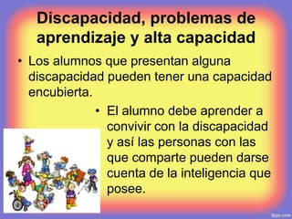Discapacidad, problemas de
aprendizaje y alta capacidad
• Los alumnos que presentan alguna
discapacidad pueden tener una capacidad
encubierta.
• El alumno debe aprender a
convivir con la discapacidad
y así las personas con las
que comparte pueden darse
cuenta de la inteligencia que
posee.
 