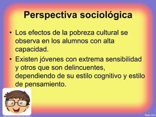 Perspectiva sociológica
• Los efectos de la pobreza cultural se
observa en los alumnos con alta
capacidad.
• Existen jóvenes con extrema sensibilidad
y otros que son delincuentes,
dependiendo de su estilo cognitivo y estilo
de pensamiento.
 