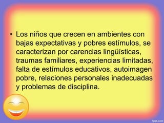 • Los niños que crecen en ambientes con
bajas expectativas y pobres estímulos, se
caracterizan por carencias lingüísticas,
traumas familiares, experiencias limitadas,
falta de estímulos educativos, autoimagen
pobre, relaciones personales inadecuadas
y problemas de disciplina.
 