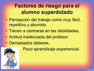 Factores de riesgo para el
alumno superdotado
• Percepción del trabajo como muy fácil,
repetitivo y aburrido.
• Tienen a centrarse en las debilidades.
• Actitud inadecuada del profesor.
• Demasiados deberes.
• Poco aprendizaje experiencial.
 