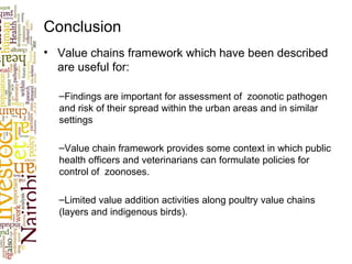 Conclusion
• Value chains framework which have been described
are useful for:
–Findings are important for assessment of zoonotic pathogen
and risk of their spread within the urban areas and in similar
settings
–Value chain framework provides some context in which public
health officers and veterinarians can formulate policies for
control of zoonoses.
–Limited value addition activities along poultry value chains
(layers and indigenous birds).
 