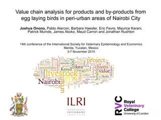 Value chain analysis for products and by-products from
egg laying birds in peri-urban areas of Nairobi City
Joshua Onono, Pablo Alarcon, Barbara Haesler, Eric Fevre, Maurice Karani,
Patrick Muinde, James Akoko, Maud Carron and Jonathan Rushton
14th conference of the International Society for Veterinary Epidemiology and Economics
Merida, Yucatan, Mexico
3-7 November 2015
 