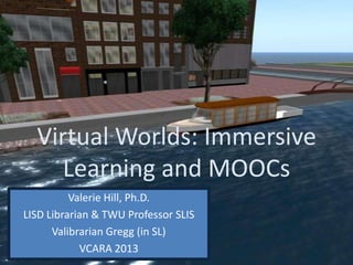 Virtual Worlds: Immersive
Learning and MOOCs
Valerie Hill, Ph.D.
LISD Librarian & TWU Professor SLIS
Valibrarian Gregg (in SL)
VCARA 2013
 