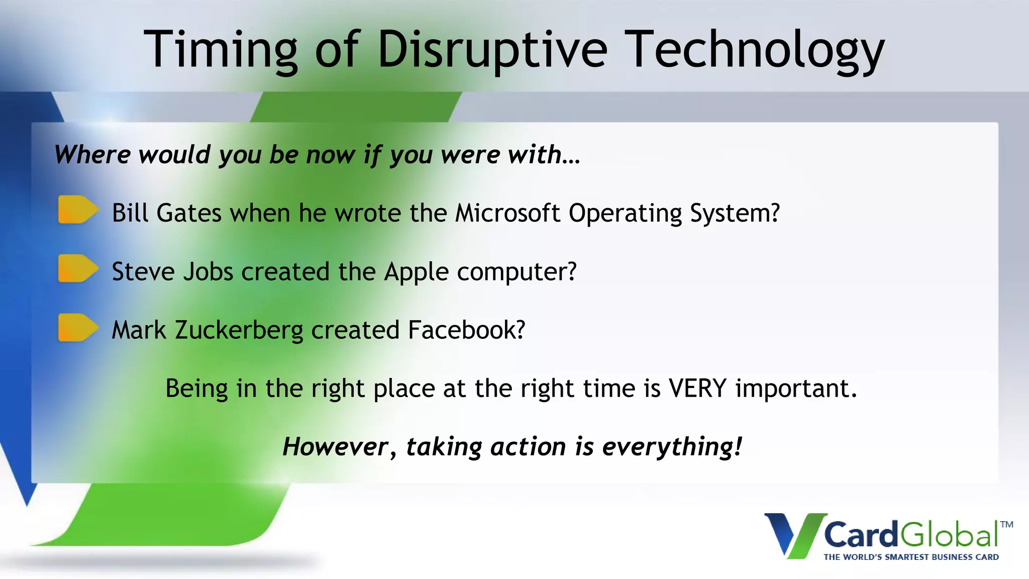 Timing of Disruptive Technology
Where would you be now if you were with…
Bill Gates when he wrote the Microsoft Operating System?
Steve Jobs created the Apple computer?
Mark Zuckerberg created Facebook?
Being in the right place at the right time is VERY important.
However, taking action is everything!
 