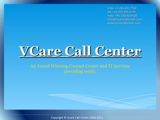 VCare Call Center An Award Winning Contact Center and IT Services providing entity USA:- +1.206.441.7760 UK: +44.207.993.4729 India: +91.120.4019101 sales@vcarecallcenter.com  www.vcarecallcenter.com Copyright © Vcare Call Center 2006-2011. 