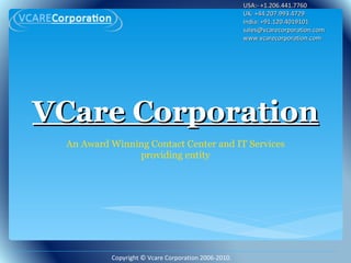 VCare Corporation An Award Winning Contact Center and IT Services providing entity USA:- +1.206.441.7760 UK: +44.207.993.4729 India: +91.120.4019101 sales@vcarecorporation.com  www.vcarecorporation.com Copyright © Vcare Corporation 2006-2010. 