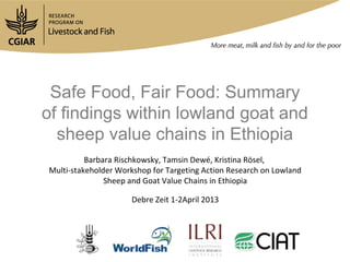 Safe Food, Fair Food: Summary
of findings within lowland goat and
  sheep value chains in Ethiopia
          Barbara Rischkowsky, Tamsin Dewé, Kristina Rösel,
Multi-stakeholder Workshop for Targeting Action Research on Lowland
               Sheep and Goat Value Chains in Ethiopia

                     Debre Zeit 1-2April 2013
 