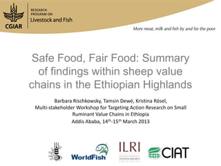 Safe Food, Fair Food: Summary
  of findings within sheep value
chains in the Ethiopian Highlands
          Barbara Rischkowsky, Tamsin Dewé, Kristina Rösel,
 Multi-stakeholder Workshop for Targeting Action Research on Small
                 Ruminant Value Chains in Ethiopia
                 Addis Ababa, 14th-15th March 2013
 