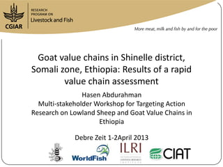 Goat value chains in Shinelle district,
Somali zone, Ethiopia: Results of a rapid
        value chain assessment
                Hasen Abdurahman
  Multi-stakeholder Workshop for Targeting Action
Research on Lowland Sheep and Goat Value Chains in
                     Ethiopia

             Debre Zeit 1-2April 2013
 