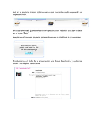 Así, en la siguiente imagen podemos ver en qué momento exacto aparecerán en
la presentación.
Una vez terminado, guardaremos nuestra presentación, haciendo click con el ratón
en el botón “Save”
Aceptamos el mensaje siguiente, para continuar con la edición de la presentación.
Introduciremos el título de la presentación, una breve descripción, y podremos
añadir una etiqueta identificativa.
 