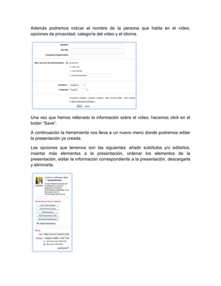 Además podremos indicar el nombre de la persona que habla en el vídeo,
opciones de privacidad, categoría del vídeo y el idioma.
Una vez que hemos rellenado la información sobre el vídeo, hacemos click en el
botón “Save“.
A continuación la herramienta nos lleva a un nuevo menú donde podremos editar
la presentación ya creada.
Las opciones que tenemos son las siguientes: añadir subtítulos y/o editarlos,
insertar más elementos a la presentación, ordenar los elementos de la
presentación, editar la información correspondiente a la presentación, descargarla
y eliminarla.
 
