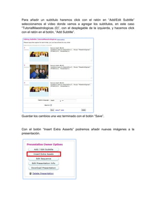 Para añadir un subtítulo haremos click con el ratón en “Add/Edit Subtitle”
seleccionamos el vídeo donde vamos a agregar los subtítulos, en este caso
“TutorialMaestrologicas (0)”, con el desplegable de la izquierda, y hacemos click
con el ratón en el botón, “Add Subtitle”.
Guardar los cambios una vez terminado con el botón “Save”.
Con el botón “Insert Extra Asserts” podremos añadir nuevas imágenes a la
presentación.
 