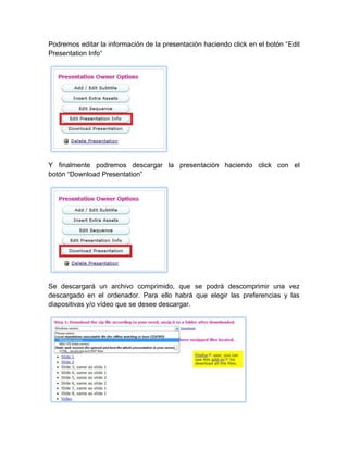 Podremos editar la información de la presentación haciendo click en el botón “Edit
Presentation Info“
Y finalmente podremos descargar la presentación haciendo click con el
botón “Download Presentation”
Se descargará un archivo comprimido, que se podrá descomprimir una vez
descargado en el ordenador. Para ello habrá que elegir las preferencias y las
diapositivas y/o vídeo que se desee descargar.
 