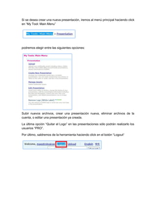 Si se desea crear una nueva presentación, iremos al menú principal haciendo click
en “My Tool: Main Menu”
podremos elegir entre las siguientes opciones:
Subir nuevos archivos, crear una presentación nueva, eliminar archivos de la
cuenta, o editar una presentación ya creada.
La última opción “Quitar el Logo” en las presentaciones sólo podrán realizarlo los
usuarios “PRO”.
Por último, saldremos de la herramienta haciendo click en el botón “Logout“
 