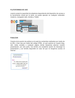 PLATAFORMAS DE USO
vcasmo posee la capacidad de adaptarse dependiendo del dispositivo de acceso a
la herramienta virtual por lo tanto, se puede ejecutar en cualquier ordenador
moderno, navegador web, móviles y Tablet.
PUBLICAR
Vcasmo da la opción de publicar en la web los contenidos realizados por medio de
la URL o bien sea por medio del código HTML, el cual usamos en nuestro blog,
wiki, redes sociales o cualquier página donde deseemos plasmar nuestra
presentación, por otra parte, nos brinda una excelente opción de descargar la
presentación y así tenerla disponible en caso tal que no tengamos acceso al
internet
 