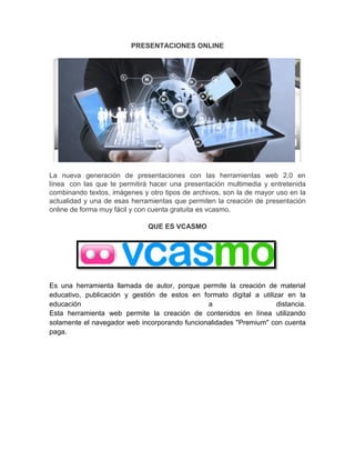PRESENTACIONES ONLINE
La nueva generación de presentaciones con las herramientas web 2.0 en
línea con las que te permitirá hacer una presentación multimedia y entretenida
combinando textos, imágenes y otro tipos de archivos, son la de mayor uso en la
actualidad y una de esas herramientas que permiten la creación de presentación
online de forma muy fácil y con cuenta gratuita es vcasmo.
QUE ES VCASMO
Es una herramienta llamada de autor, porque permite la creación de material
educativo, publicación y gestión de estos en formato digital a utilizar en la
educación a distancia.
Esta herramienta web permite la creación de contenidos en línea utilizando
solamente el navegador web incorporando funcionalidades "Premium" con cuenta
paga.
 