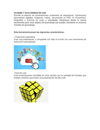 VCASMO Y SUS FORMAS DE USO
Permite la creación de presentaciones multimedia de diapositivas, Combinando
documentos digitales, imágenes, vídeos, documentos en PDF, en PowerPoint,
fotografías y archivos de audio y actividades interactivas desde la misma
herramienta para crear objetos de aprendizaje que pueden insertarse en entornos
virtuales de aprendizaje.
Esta herramienta posee las siguientes características:
• Traducción automática
Crea una presentación y compártela con todo el mundo con una herramienta de
traducción automatizada
• Fácil de usar
Crea presentaciones increíbles en unos minutos con la variedad de formatos que
puedes combinar para hacer una presentación de alto nivel.
 