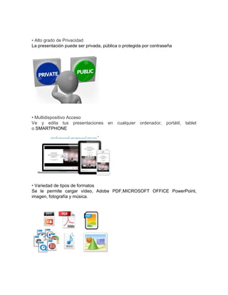• Alto grado de Privacidad
La presentación puede ser privada, pública o protegida por contraseña
• Multidispositivo Acceso
Ve y edita tus presentaciones en cualquier ordenador, portátil, tablet
o SMARTPHONE
• Variedad de tipos de formatos
Se le permite cargar vídeo, Adobe PDF,MICROSOFT OFFICE PowerPoint,
imagen, fotografía y música.
 