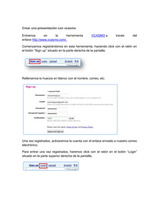 Crear una presentación con vcasmo
Entramos en la herramienta VCASMO a través del
enlace http://www.vcasmo.com/.
Comenzamos registrándonos en esta herramienta, haciendo click con el ratón en
el botón “Sign up” situado en la parte derecha de la pantalla.
Rellenamos lo huecos en blanco con el nombre, correo, etc.
Una vez registrados, activaremos la cuenta con el enlace enviado a nuestro correo
electrónico.
Para entrar una vez registrados, haremos click con el ratón en el botón “Login”
situado en la parte superior derecha de la pantalla.
 