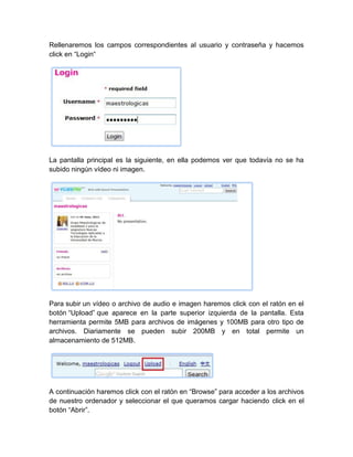 Rellenaremos los campos correspondientes al usuario y contraseña y hacemos
click en “Login“
La pantalla principal es la siguiente, en ella podemos ver que todavía no se ha
subido ningún vídeo ni imagen.
Para subir un vídeo o archivo de audio e imagen haremos click con el ratón en el
botón “Upload” que aparece en la parte superior izquierda de la pantalla. Esta
herramienta permite 5MB para archivos de imágenes y 100MB para otro tipo de
archivos. Diariamente se pueden subir 200MB y en total permite un
almacenamiento de 512MB.
A continuación haremos click con el ratón en “Browse” para acceder a los archivos
de nuestro ordenador y seleccionar el que queramos cargar haciendo click en el
botón “Abrir”.
 
