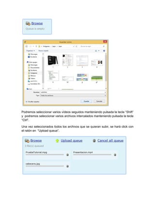 Podremos seleccionar varios vídeos seguidos manteniendo pulsada la tecla “Shift”
y podremos seleccionar varios archivos intercalados manteniendo pulsada la tecla
“Ctrl”.
Una vez seleccionados todos los archivos que se quieran subir, se hará click con
el ratón en “Upload queue”.
 