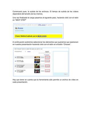 Comenzará pues, la subida de los archivos. El tiempo de subida de los vídeos
dependerá del tamaño de los mismos.
Una vez finalizada la carga pasamos al siguiente paso, haciendo click con el ratón
en “NEXT STEP”
A continuación podremos seleccionar los elementos que queramos que aparezcan
en nuestra presentación haciendo click con el ratón en el botón “Choose”.
Hay que tener en cuenta que la herramienta sólo permite un archivo de vídeo en
cada presentación.
 