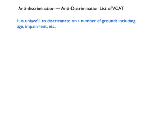 Anti-discrimination — Anti-Discrimination List of VCAT

It is unlawful to discriminate on a number of grounds including
age, impairment, etc.
 