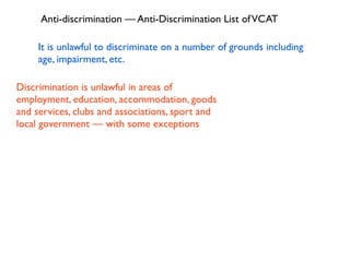 Anti-discrimination — Anti-Discrimination List of VCAT

     It is unlawful to discriminate on a number of grounds including
     age, impairment, etc.

Discrimination is unlawful in areas of
employment, education, accommodation, goods
and services, clubs and associations, sport and
local government — with some exceptions
 