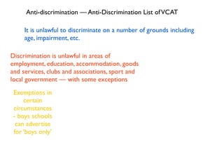 Anti-discrimination — Anti-Discrimination List of VCAT

     It is unlawful to discriminate on a number of grounds including
     age, impairment, etc.

Discrimination is unlawful in areas of
employment, education, accommodation, goods
and services, clubs and associations, sport and
local government — with some exceptions
 Exemptions in
     certain
 circumstances
 - boys schools
  can advertise
 for ‘boys only’
 