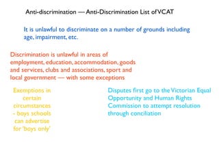Anti-discrimination — Anti-Discrimination List of VCAT

     It is unlawful to discriminate on a number of grounds including
     age, impairment, etc.

Discrimination is unlawful in areas of
employment, education, accommodation, goods
and services, clubs and associations, sport and
local government — with some exceptions
 Exemptions in                      Disputes ﬁrst go to the Victorian Equal
     certain                        Opportunity and Human Rights
 circumstances                      Commission to attempt resolution
 - boys schools                     through conciliation
  can advertise
 for ‘boys only’
 