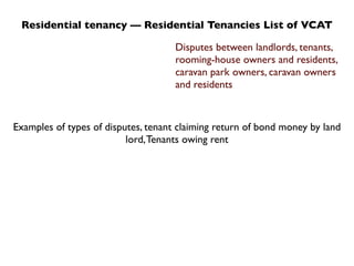 Residential tenancy — Residential Tenancies List of VCAT

                                     Disputes between landlords, tenants,
                                     rooming-house owners and residents,
                                     caravan park owners, caravan owners
                                     and residents



Examples of types of disputes, tenant claiming return of bond money by land
                          lord, Tenants owing rent
 
