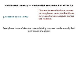 Residential tenancy — Residential Tenancies List of VCAT

                                     Disputes between landlords, tenants,
                                     rooming-house owners and residents,
Jurisdiction up to $10 000           caravan park owners, caravan owners
                                     and residents



Examples of types of disputes, tenant claiming return of bond money by land
                          lord, Tenants owing rent
 
