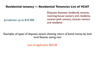 Residential tenancy — Residential Tenancies List of VCAT

                                     Disputes between landlords, tenants,
                                     rooming-house owners and residents,
Jurisdiction up to $10 000           caravan park owners, caravan owners
                                     and residents



Examples of types of disputes, tenant claiming return of bond money by land
                          lord, Tenants owing rent

                    cost of application $34.20
 