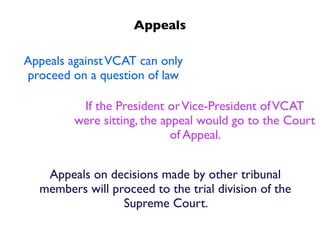 Appeals

Appeals against VCAT can only
proceed on a question of law

          If the President or Vice-President of VCAT
         were sitting, the appeal would go to the Court
                             of Appeal.


   Appeals on decisions made by other tribunal
  members will proceed to the trial division of the
                 Supreme Court.
 