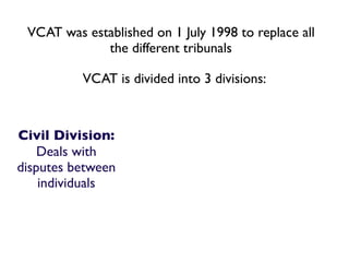 VCAT was established on 1 July 1998 to replace all
             the different tribunals

          VCAT is divided into 3 divisions:



Civil Division:
    Deals with
disputes between
    individuals
 