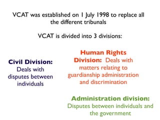 VCAT was established on 1 July 1998 to replace all
             the different tribunals

          VCAT is divided into 3 divisions:

                          Human Rights
Civil Division:         Division: Deals with
    Deals with            matters relating to
disputes between      guardianship administration
    individuals           and discrimination

                      Administration division:
                     Disputes between individuals and
                             the government
 