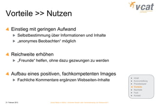 Vorteile >> Nutzen
       Einstieg mit geringen Aufwand
               Selbstbestimmung über Informationen und Inhalte
               „anonymes Beobachten“ möglich


       Reichweite erhöhen
               „Freunde“ helfen, ohne dazu gezwungen zu werden


       Aufbau eines positiven, fachkompetenten Images
                                                                                                             Inhalt
               Fachliche Kommentare ergänzen Webseiten-Inhalte                                               Kurzvorstellung
                                                                                                             Praxisbeispiel
                                                                                                             Vorteile
                                                                                                             Nachteile
                                                                                                             Fazit
                                                                                                             Kontakt


21. Februar 2013                Social Media in KMUs - konkreter Nutzen oder Verschwendung von Ressourcen?
 