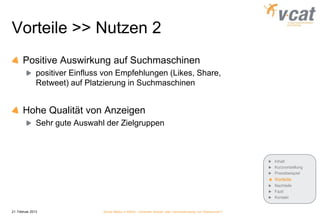 Vorteile >> Nutzen 2
       Positive Auswirkung auf Suchmaschinen
               positiver Einfluss von Empfehlungen (Likes, Share,
               Retweet) auf Platzierung in Suchmaschinen


       Hohe Qualität von Anzeigen
               Sehr gute Auswahl der Zielgruppen



                                                                                                              Inhalt
                                                                                                              Kurzvorstellung
                                                                                                              Praxisbeispiel
                                                                                                              Vorteile
                                                                                                              Nachteile
                                                                                                              Fazit
                                                                                                              Kontakt


21. Februar 2013                 Social Media in KMUs - konkreter Nutzen oder Verschwendung von Ressourcen?
 