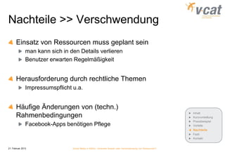 Nachteile >> Verschwendung
       Einsatz von Ressourcen muss geplant sein
               man kann sich in den Details verlieren
               Benutzer erwarten Regelmäßigkeit


       Herausforderung durch rechtliche Themen
               Impressumspflicht u.a.


       Häufige Änderungen von (techn.)
                                                                                                              Inhalt
       Rahmenbedingungen                                                                                      Kurzvorstellung
                                                                                                              Praxisbeispiel
               Facebook-Apps benötigen Pflege                                                                 Vorteile
                                                                                                              Nachteile
                                                                                                              Fazit
                                                                                                              Kontakt


21. Februar 2013                 Social Media in KMUs - konkreter Nutzen oder Verschwendung von Ressourcen?
 