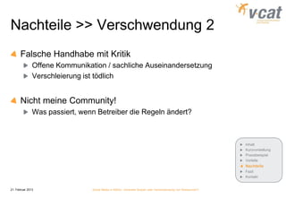 Nachteile >> Verschwendung 2
       Falsche Handhabe mit Kritik
               Offene Kommunikation / sachliche Auseinandersetzung
               Verschleierung ist tödlich


       Nicht meine Community!
               Was passiert, wenn Betreiber die Regeln ändert?



                                                                                                             Inhalt
                                                                                                             Kurzvorstellung
                                                                                                             Praxisbeispiel
                                                                                                             Vorteile
                                                                                                             Nachteile
                                                                                                             Fazit
                                                                                                             Kontakt


21. Februar 2013                Social Media in KMUs - konkreter Nutzen oder Verschwendung von Ressourcen?
 