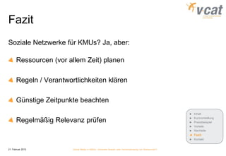 Fazit
Soziale Netzwerke für KMUs? Ja, aber:

       Ressourcen (vor allem Zeit) planen

       Regeln / Verantwortlichkeiten klären

       Günstige Zeitpunkte beachten
                                                                                                      Inhalt
                                                                                                      Kurzvorstellung
       Regelmäßig Relevanz prüfen                                                                     Praxisbeispiel
                                                                                                      Vorteile
                                                                                                      Nachteile
                                                                                                      Fazit
                                                                                                      Kontakt


21. Februar 2013         Social Media in KMUs - konkreter Nutzen oder Verschwendung von Ressourcen?
 