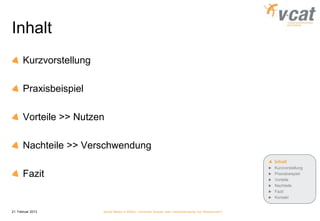 Inhalt
       Kurzvorstellung

       Praxisbeispiel

       Vorteile >> Nutzen

       Nachteile >> Verschwendung
                                                                                                      Inhalt
                                                                                                      Kurzvorstellung
       Fazit                                                                                          Praxisbeispiel
                                                                                                      Vorteile
                                                                                                      Nachteile
                                                                                                      Fazit
                                                                                                      Kontakt


21. Februar 2013         Social Media in KMUs - konkreter Nutzen oder Verschwendung von Ressourcen?
 