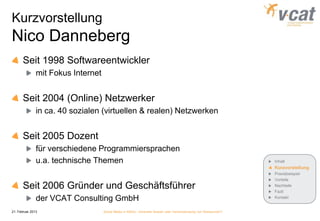 Kurzvorstellung
Nico Danneberg
       Seit 1998 Softwareentwickler
               mit Fokus Internet


       Seit 2004 (Online) Netzwerker
               in ca. 40 sozialen (virtuellen & realen) Netzwerken


       Seit 2005 Dozent
               für verschiedene Programmiersprachen
               u.a. technische Themen                                                                            Inhalt
                                                                                                                 Kurzvorstellung
                                                                                                                 Praxisbeispiel
                                                                                                                 Vorteile
       Seit 2006 Gründer und Geschäftsführer                                                                     Nachteile
                                                                                                                 Fazit
               der VCAT Consulting GmbH                                                                          Kontakt


21. Februar 2013                    Social Media in KMUs - konkreter Nutzen oder Verschwendung von Ressourcen?
 