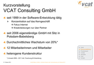 Kurzvorstellung
VCAT Consulting GmbH
       seit 1999 in der Software-Entwicklung tätig
                   Konzentration auf das Kerngeschäft
                    Fokus Internet
                    Kreativleistungen nur über Partner

       seit 2006 eigenständige GmbH mit Sitz in
       Potsdam-Babelsberg
       Durchschnittliches Wachstum von 20%*
       12 Mitarbeiterinnen und Mitarbeiter                                                                            Inhalt
                                                                                                                      Kurzvorstellung
                                                                                                                      Praxisbeispiel

       heterogene Kundenstruktur                                                                                      Vorteile
                                                                                                                      Nachteile
                                                                                                                      Fazit
       *) Umsatz 2006 – 2011 inkl. Forschung & Entwicklung                                                            Kontakt


21. Februar 2013                         Social Media in KMUs - konkreter Nutzen oder Verschwendung von Ressourcen?
 