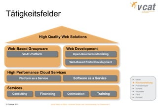 Tätigkeitsfelder

                                 High Quality Web Solutions


  Web-Based Groupware                                         Web Development
                     VCAT-Platform                                    Open-Source Customizing

                                                                  Web-Based Portal Development


 High Performance Cloud Services
                   Platform as a Service                              Software as a Service                             Inhalt
                                                                                                                        Kurzvorstellung
                                                                                                                        Praxisbeispiel
 Services                                                                                                               Vorteile
                                                                                                                        Nachteile
        Consulting                Financing                    Optimization                          Training           Fazit
                                                                                                                        Kontakt


21. Februar 2013                           Social Media in KMUs - konkreter Nutzen oder Verschwendung von Ressourcen?
 