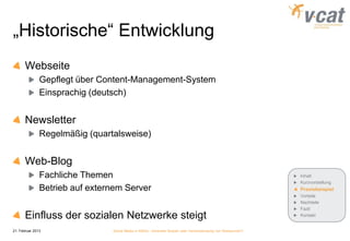 „Historische“ Entwicklung
       Webseite
               Gepflegt über Content-Management-System
               Einsprachig (deutsch)


       Newsletter
               Regelmäßig (quartalsweise)


       Web-Blog
               Fachliche Themen                                                                              Inhalt
                                                                                                             Kurzvorstellung
               Betrieb auf externem Server                                                                   Praxisbeispiel
                                                                                                             Vorteile
                                                                                                             Nachteile
                                                                                                             Fazit
       Einfluss der sozialen Netzwerke steigt                                                                Kontakt


21. Februar 2013                Social Media in KMUs - konkreter Nutzen oder Verschwendung von Ressourcen?
 