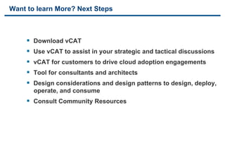 Want to learn More? Next Steps



     §    Download vCAT
     §    Use vCAT to assist in your strategic and tactical discussions
     §    vCAT for customers to drive cloud adoption engagements
     §    Tool for consultants and architects
     §    Design considerations and design patterns to design, deploy,
           operate, and consume
     §  Consult Community Resources




41                               VMware Confidential
 