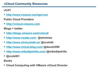 vCloud Community Resources

vCAT
§  http://www.vmware.com/go/vcat
Public Cloud Providers
§  http://vcloud.vmware.com
Blogs + twitter
§  http://blogs.vmware.com/vcloud/
§  http://www.vwade.com/ @wholmes
§  http://www.chriscolotti.us/ @ccolotti
§  http://www.virtual-blog.com/ @davehill99
§  http://www.mikedipetrillo.com/ @mikedipetrillo
§  @vcdx001
Books
§  Cloud Computing with VMware vCloud Director
42                             VMware Confidential
 