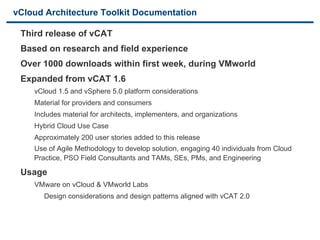 vCloud Architecture Toolkit Documentation

    Third release of vCAT
    Based on research and field experience
    Over 1000 downloads within first week, during VMworld
    Expanded from vCAT 1.6
          vCloud 1.5 and vSphere 5.0 platform considerations
          Material for providers and consumers
          Includes material for architects, implementers, and organizations
          Hybrid Cloud Use Case
          Approximately 200 user stories added to this release
          Use of Agile Methodology to develop solution, engaging 40 individuals from Cloud
          Practice, PSO Field Consultants and TAMs, SEs, PMs, and Engineering

  Usage
        VMware on vCloud & VMworld Labs
           Design considerations and design patterns aligned with vCAT 2.0



8                                           VMware Confidential
 